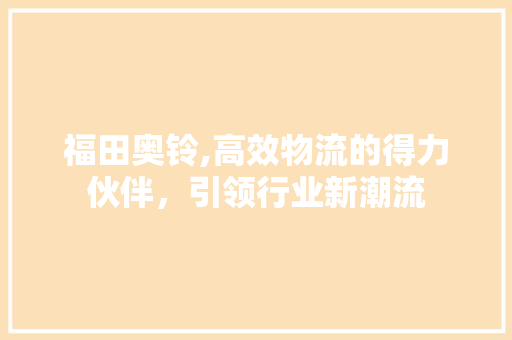 福田奥铃,高效物流的得力伙伴，引领行业新潮流