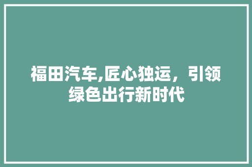 福田汽车,匠心独运，引领绿色出行新时代