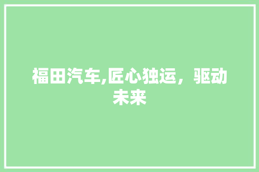 福田汽车,匠心独运，驱动未来 新能源汽车