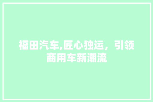 福田汽车,匠心独运，引领商用车新潮流