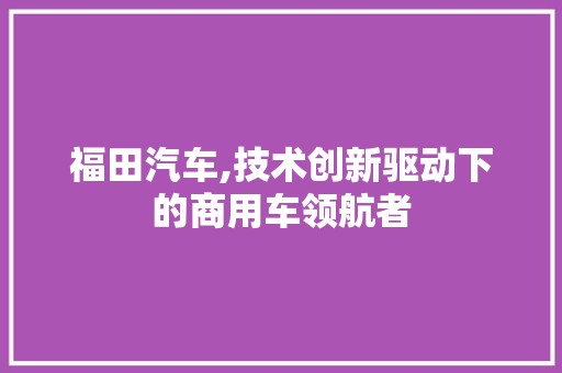 福田汽车,技术创新驱动下的商用车领航者