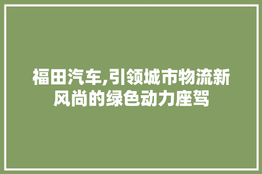 福田汽车,引领城市物流新风尚的绿色动力座驾