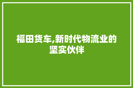 福田货车,新时代物流业的坚实伙伴