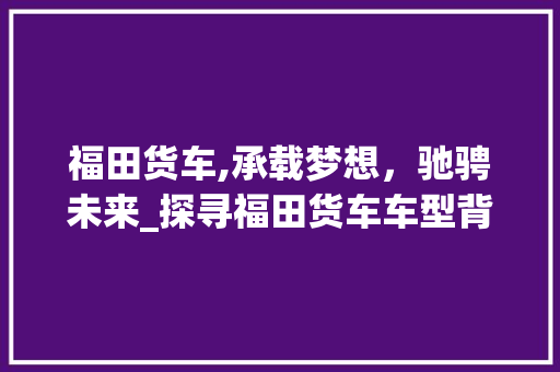 福田货车,承载梦想，驰骋未来_探寻福田货车车型背后的故事