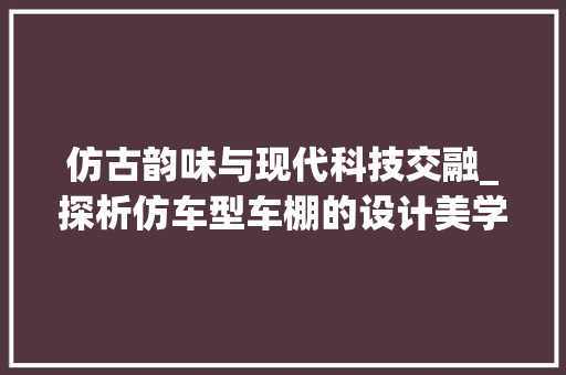 仿古韵味与现代科技交融_探析仿车型车棚的设计美学与适用性