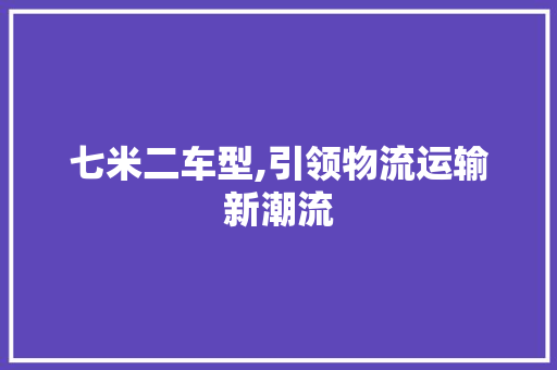 七米二车型,引领物流运输新潮流