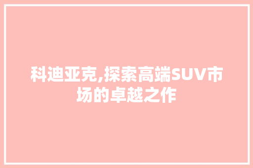 科迪亚克,探索高端SUV市场的卓越之作