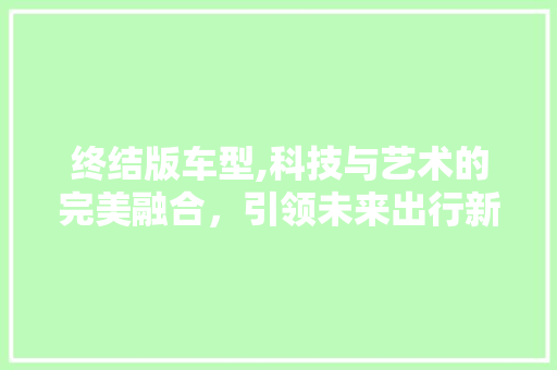 终结版车型,科技与艺术的完美融合，引领未来出行新风尚 新款车型