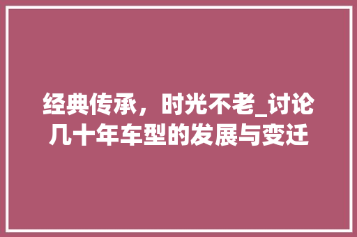 经典传承，时光不老_讨论几十年车型的发展与变迁