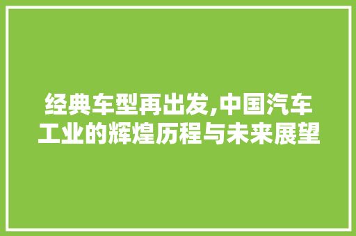 经典车型再出发,中国汽车工业的辉煌历程与未来展望