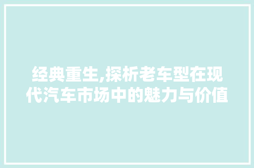 经典重生,探析老车型在现代汽车市场中的魅力与价值