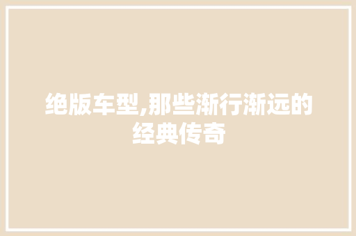 绝版车型,那些渐行渐远的经典传奇
