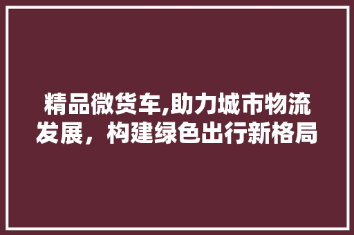 精品微货车,助力城市物流发展，构建绿色出行新格局