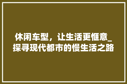 休闲车型，让生活更惬意_探寻现代都市的慢生活之路 汽车配件