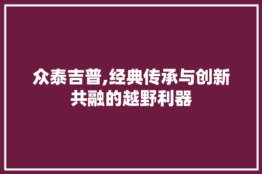 众泰吉普,经典传承与创新共融的越野利器