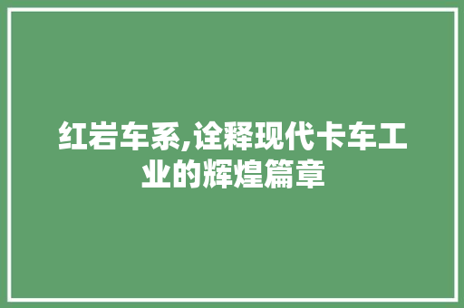 红岩车系,诠释现代卡车工业的辉煌篇章