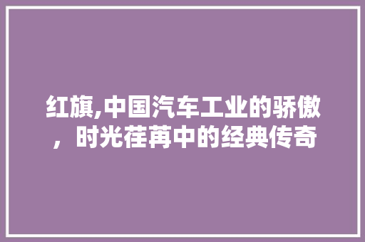 红旗,中国汽车工业的骄傲，时光荏苒中的经典传奇