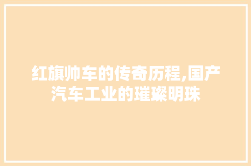 红旗帅车的传奇历程,国产汽车工业的璀璨明珠