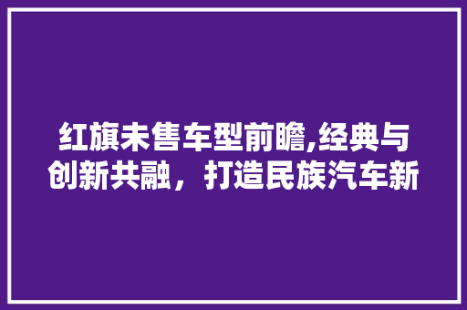 红旗未售车型前瞻,经典与创新共融，打造民族汽车新标杆