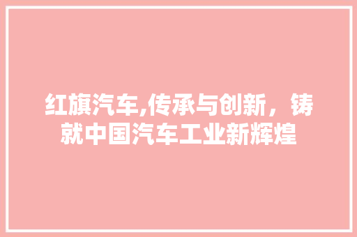 红旗汽车,传承与创新，铸就中国汽车工业新辉煌