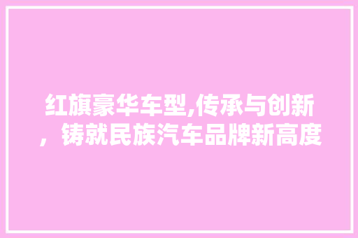 红旗豪华车型,传承与创新，铸就民族汽车品牌新高度
