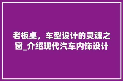 老板桌，车型设计的灵魂之窗_介绍现代汽车内饰设计的精髓