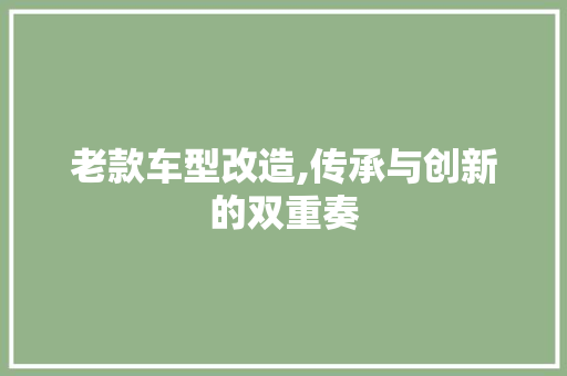 老款车型改造,传承与创新的双重奏
