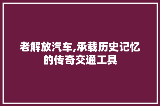 老解放汽车,承载历史记忆的传奇交通工具