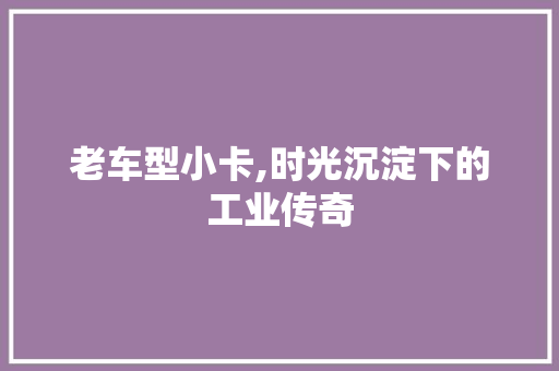 老车型小卡,时光沉淀下的工业传奇