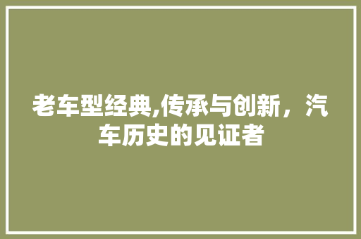 老车型经典,传承与创新，汽车历史的见证者