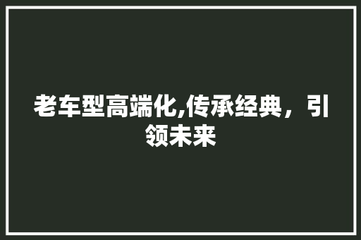 老车型高端化,传承经典，引领未来