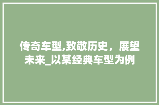 传奇车型,致敬历史，展望未来_以某经典车型为例