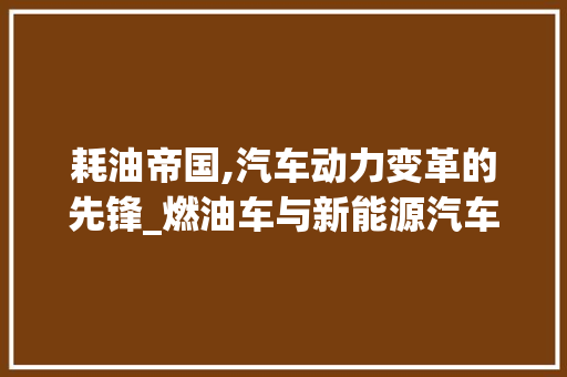耗油帝国,汽车动力变革的先锋_燃油车与新能源汽车的博弈