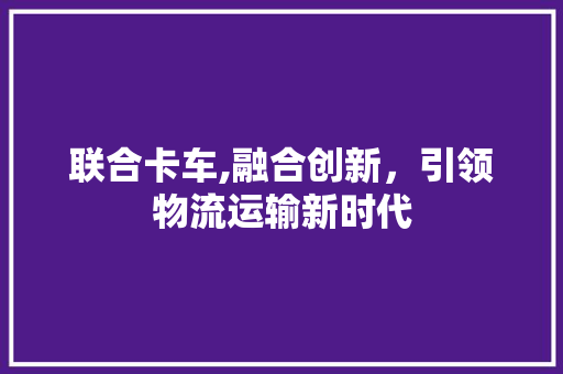 联合卡车,融合创新，引领物流运输新时代