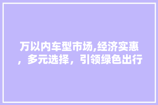 万以内车型市场,经济实惠，多元选择，引领绿色出行新风尚