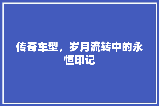 传奇车型，岁月流转中的永恒印记