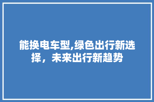 能换电车型,绿色出行新选择，未来出行新趋势