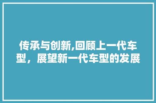传承与创新,回顾上一代车型，展望新一代车型的发展
