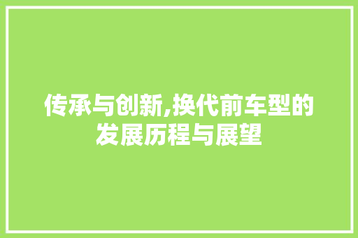 传承与创新,换代前车型的发展历程与展望