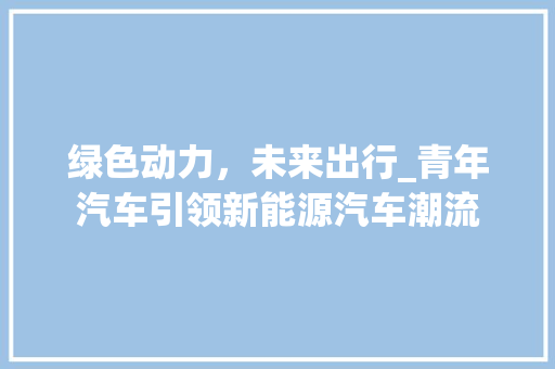 绿色动力，未来出行_青年汽车引领新能源汽车潮流