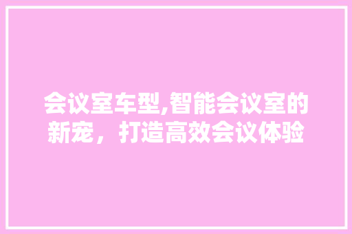 会议室车型,智能会议室的新宠，打造高效会议体验
