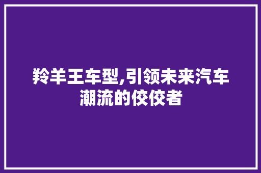羚羊王车型,引领未来汽车潮流的佼佼者