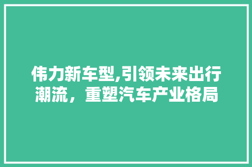 伟力新车型,引领未来出行潮流，重塑汽车产业格局