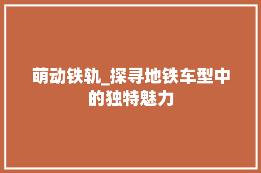 萌动铁轨_探寻地铁车型中的独特魅力