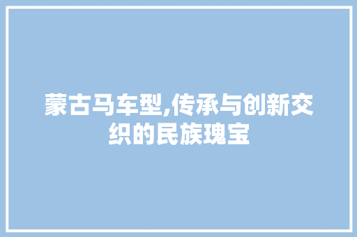 蒙古马车型,传承与创新交织的民族瑰宝
