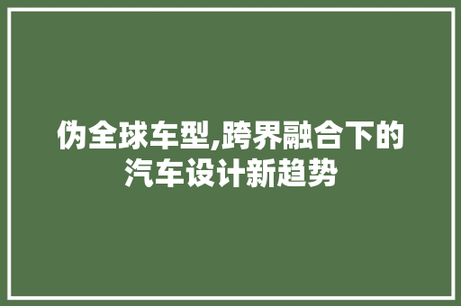 伪全球车型,跨界融合下的汽车设计新趋势