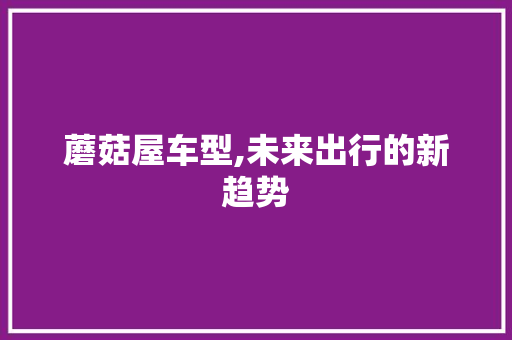 蘑菇屋车型,未来出行的新趋势