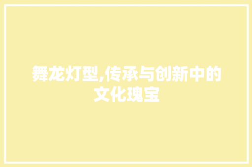 舞龙灯型,传承与创新中的文化瑰宝