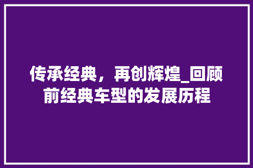 传承经典，再创辉煌_回顾前经典车型的发展历程