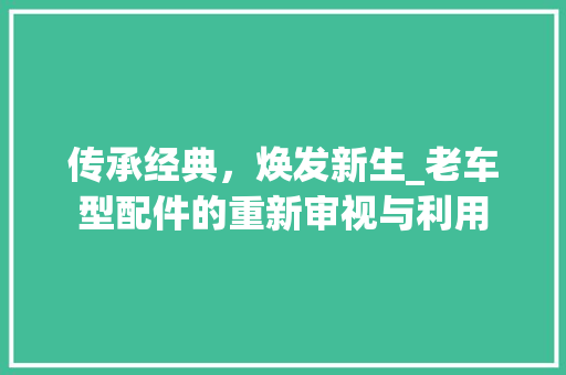 传承经典，焕发新生_老车型配件的重新审视与利用